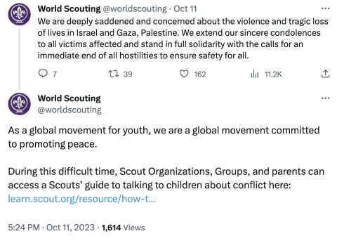 An October 11 2023 tweet by @worldscouting reads: We are deeply saddened and concerned about the violence and tragic loss of lives in Israel and Gaza, Palestine. We extend our sincere condolences to all victims affected and stand in full solidarity with the calls for an immediate end of all hostilities to ensure safety for all.